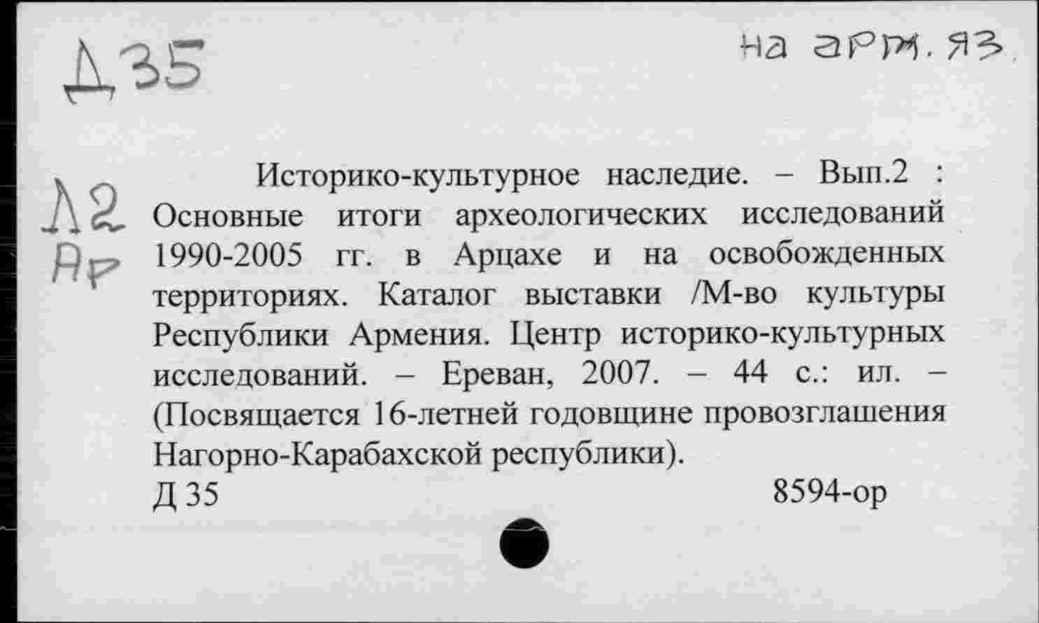 ﻿Д35
на аРИ. ЯЗ»
ЛЯ
Аг
Историко-культурное наследие. - Вып.2 : Основные итоги археологических исследований 1990-2005 гг. в Арцахе и на освобожденных территориях. Каталог выставки /М-во культуры Республики Армения. Центр историко-культурных исследований. - Ереван, 2007. - 44 с.: ил. -(Посвящается 16-летней годовщине провозглашения Нагорно-Карабахской республики).
Д 35	8594-ор